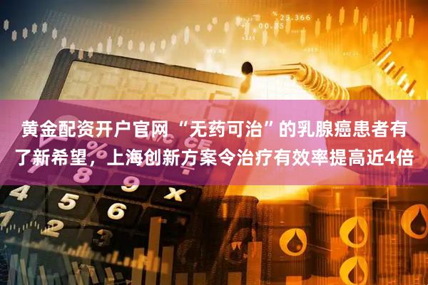 黄金配资开户官网 “无药可治”的乳腺癌患者有了新希望，上海创新方案令治疗有效率提高近4倍