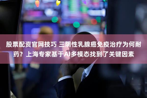 股票配资官网技巧 三阴性乳腺癌免疫治疗为何耐药？上海专家基于AI多模态找到了关键因素