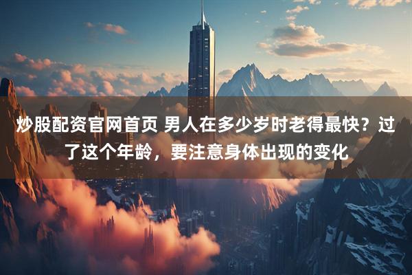 炒股配资官网首页 男人在多少岁时老得最快？过了这个年龄，要注意身体出现的变化