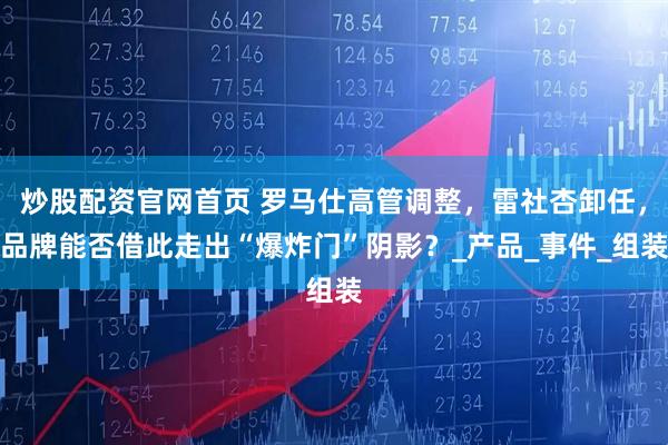 炒股配资官网首页 罗马仕高管调整，雷社杏卸任，品牌能否借此走出“爆炸门”阴影？_产品_事件_组装