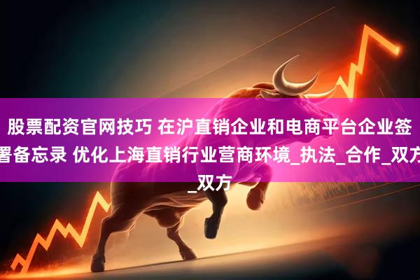 股票配资官网技巧 在沪直销企业和电商平台企业签署备忘录 优化上海直销行业营商环境_执法_合作_双方