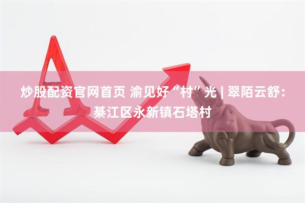 炒股配资官网首页 渝见好“村”光 | 翠陌云舒：綦江区永新镇石塔村