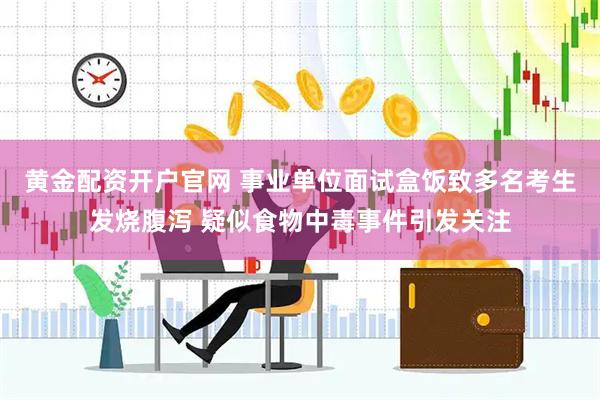 黄金配资开户官网 事业单位面试盒饭致多名考生发烧腹泻 疑似食物中毒事件引发关注