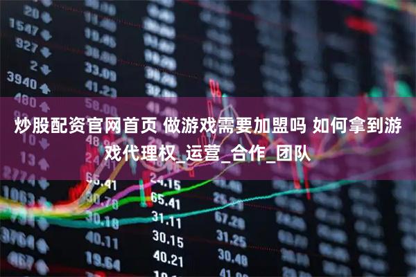 炒股配资官网首页 做游戏需要加盟吗 如何拿到游戏代理权_运营_合作_团队