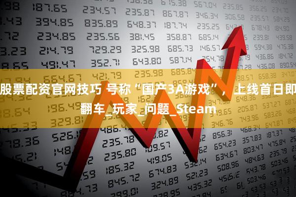 股票配资官网技巧 号称“国产3A游戏”，上线首日即翻车_玩家_问题_Steam