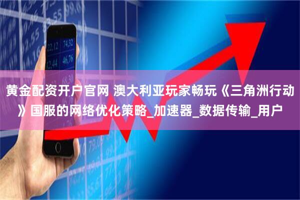 黄金配资开户官网 澳大利亚玩家畅玩《三角洲行动》国服的网络优化策略_加速器_数据传输_用户