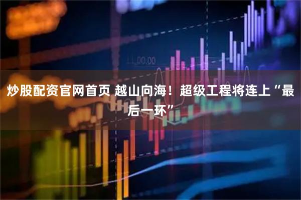 炒股配资官网首页 越山向海！超级工程将连上“最后一环”