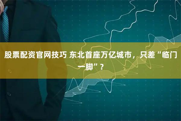 股票配资官网技巧 东北首座万亿城市，只差“临门一脚”？