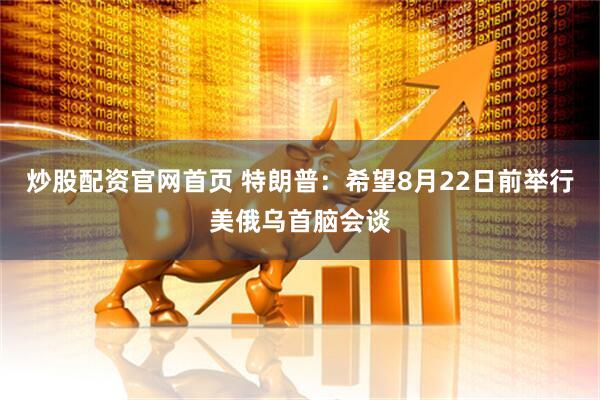 炒股配资官网首页 特朗普：希望8月22日前举行美俄乌首脑会谈